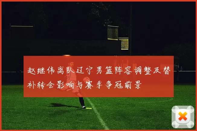 赵继伟离队辽宁男篮阵容调整及替补转会影响与赛季争冠前景