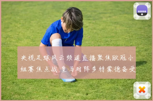 央视足球风云频道直播聚焦欧冠小组赛焦点战 皇马对阵多特蒙德备受关注