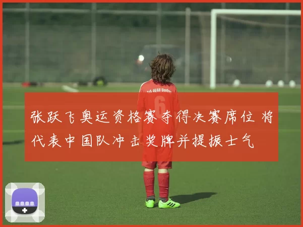 张跃飞奥运资格赛夺得决赛席位 将代表中国队冲击奖牌并提振士气