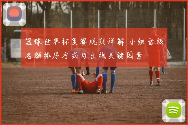 篮球世界杯复赛规则详解 小组晋级名额排序方式与出线关键因素