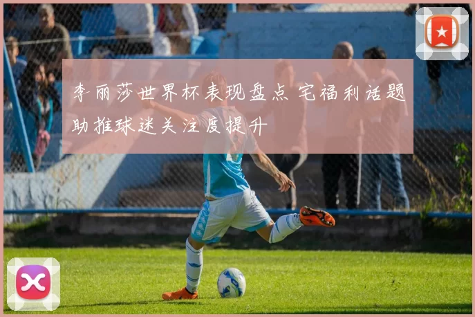 李丽莎世界杯表现盘点 宅福利话题助推球迷关注度提升