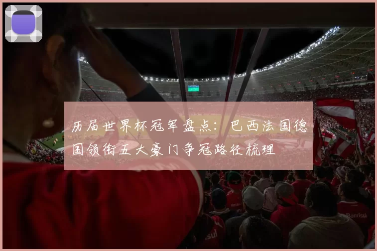 历届世界杯冠军盘点:巴西法国德国领衔五大豪门争冠路径梳理