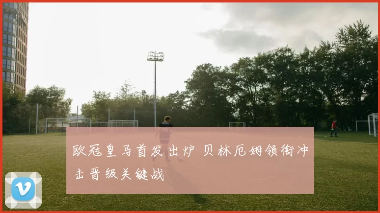 欧冠皇马首发出炉 贝林厄姆领衔冲击晋级关键战