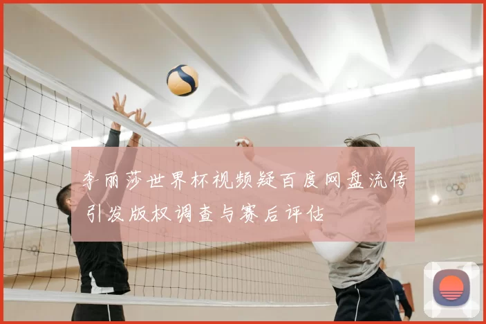 李丽莎世界杯视频疑百度网盘流传 引发版权调查与赛后评估
