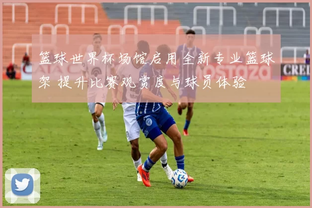 篮球世界杯场馆启用全新专业篮球架 提升比赛观赏度与球员体验