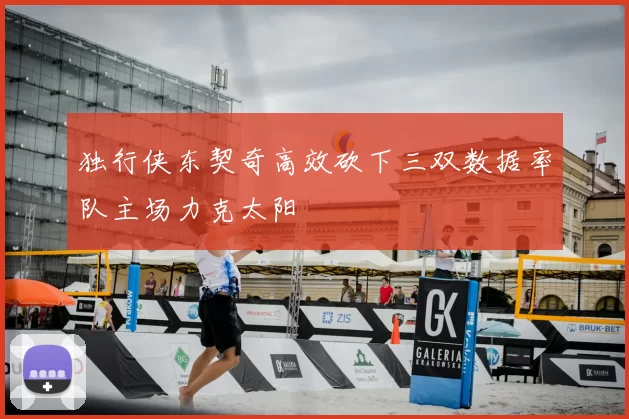 独行侠东契奇高效砍下三双数据率队主场力克太阳