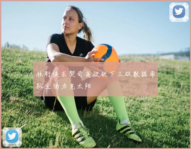 独行侠东契奇高效砍下三双数据率队主场力克太阳