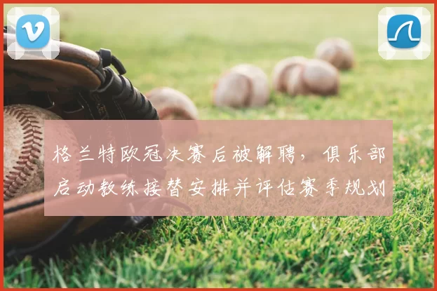 格兰特欧冠决赛后被解聘,俱乐部启动教练接替安排并评估赛季规划