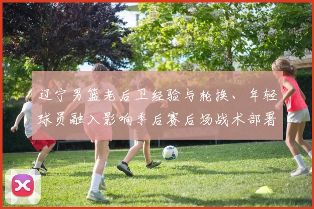 辽宁男篮老后卫经验与轮换、年轻球员融入影响季后赛后场战术部署