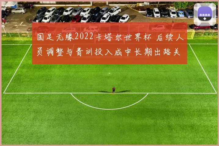 国足无缘2022卡塔尔世界杯 后续人员调整与青训投入成中长期出路关键