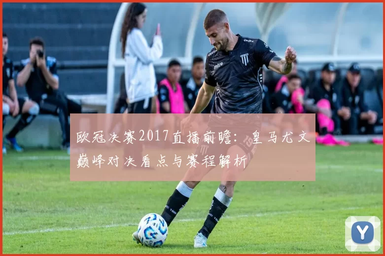 欧冠决赛2017直播前瞻:皇马尤文巅峰对决看点与赛程解析