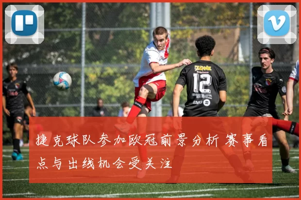 捷克球队参加欧冠前景分析 赛事看点与出线机会受关注