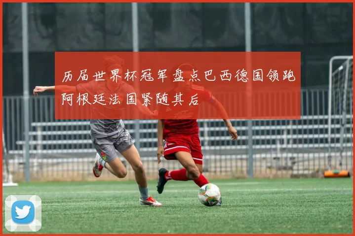 历届世界杯冠军盘点巴西德国领跑阿根廷法国紧随其后