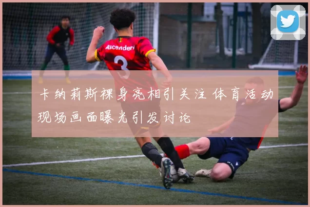 卡纳莉斯裸身亮相引关注 体育活动现场画面曝光引发讨论