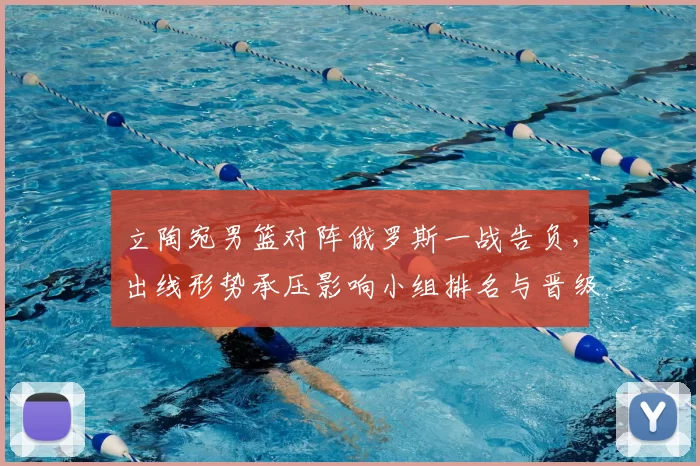 立陶宛男篮对阵俄罗斯一战告负，出线形势承压影响小组排名与晋级前景