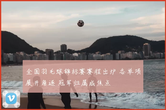 全国羽毛球锦标赛赛程出炉 各单项展开角逐 冠军归属成焦点