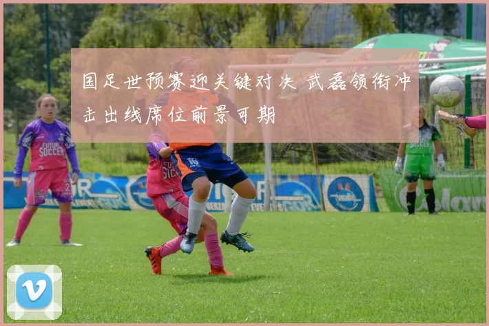 国足世预赛迎关键对决 武磊领衔冲击出线席位前景可期