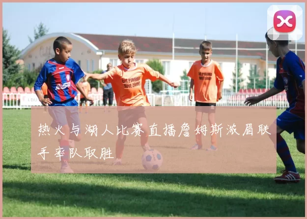 热火与湖人比赛直播詹姆斯浓眉联手率队取胜