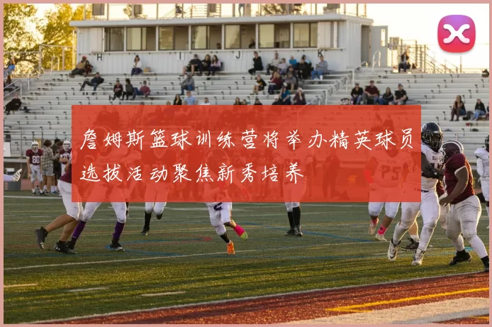 詹姆斯篮球训练营将举办精英球员选拔活动聚焦新秀培养