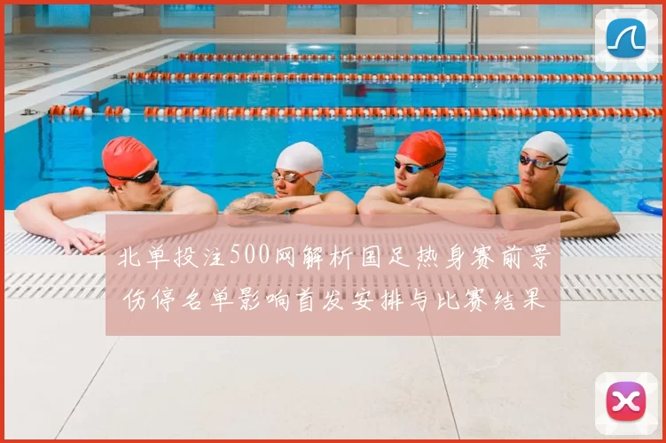 北单投注500网解析国足热身赛前景 伤停名单影响首发安排与比赛结果预测