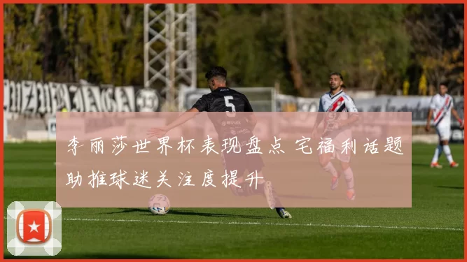 李丽莎世界杯表现盘点 宅福利话题助推球迷关注度提升