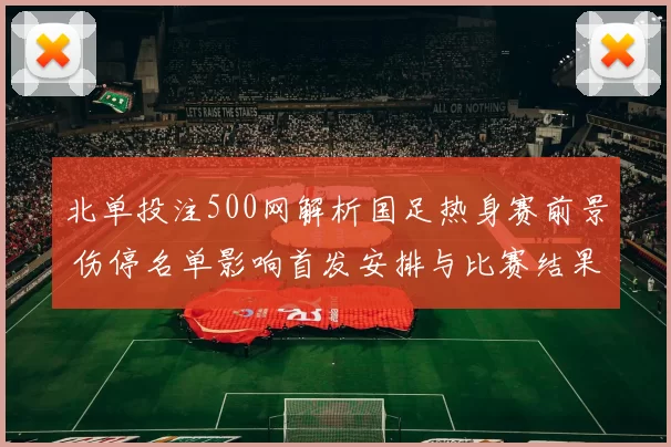 北单投注500网解析国足热身赛前景 伤停名单影响首发安排与比赛结果预测