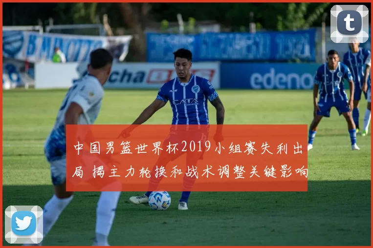 中国男篮世界杯2019小组赛失利出局 揭主力轮换和战术调整关键影响