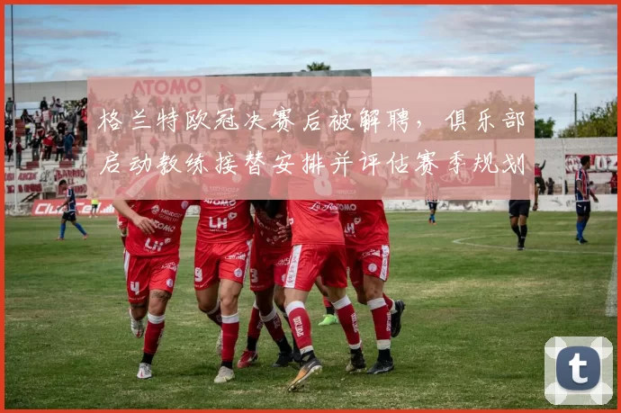 格兰特欧冠决赛后被解聘,俱乐部启动教练接替安排并评估赛季规划