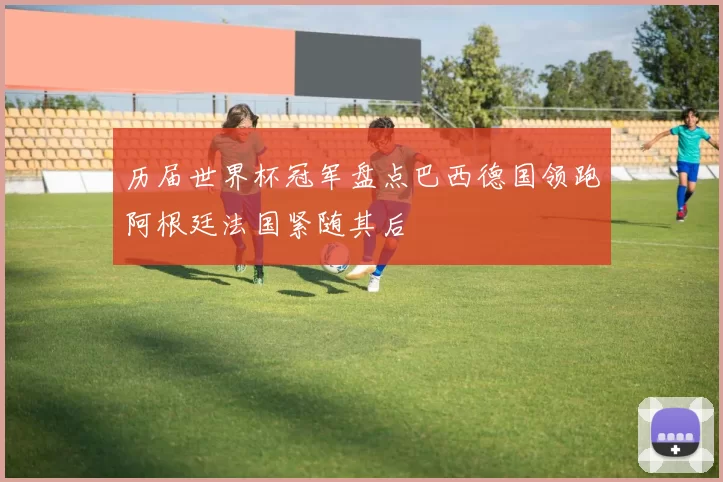 历届世界杯冠军盘点巴西德国领跑阿根廷法国紧随其后
