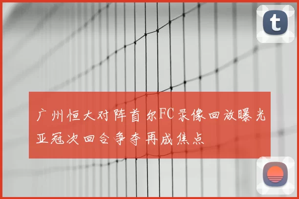 广州恒大对阵首尔FC录像回放曝光亚冠次回合争夺再成焦点