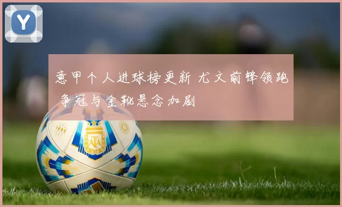 意甲个人进球榜更新 尤文前锋领跑 争冠与金靴悬念加剧