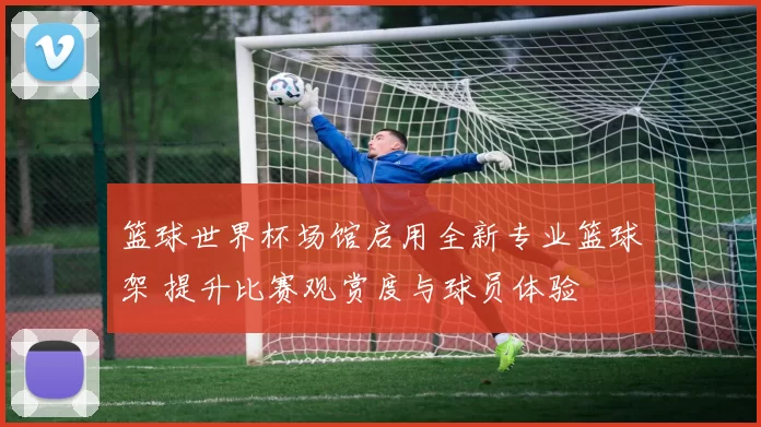 篮球世界杯场馆启用全新专业篮球架 提升比赛观赏度与球员体验