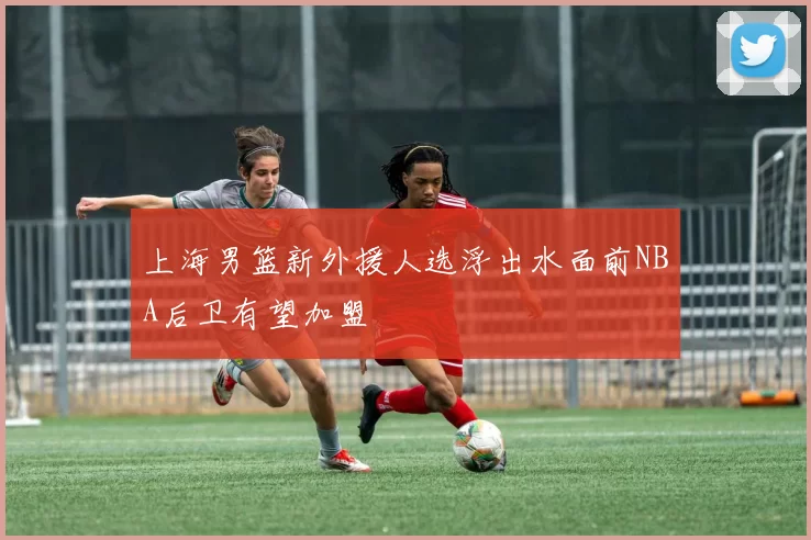 上海男篮新外援人选浮出水面前NBA后卫有望加盟