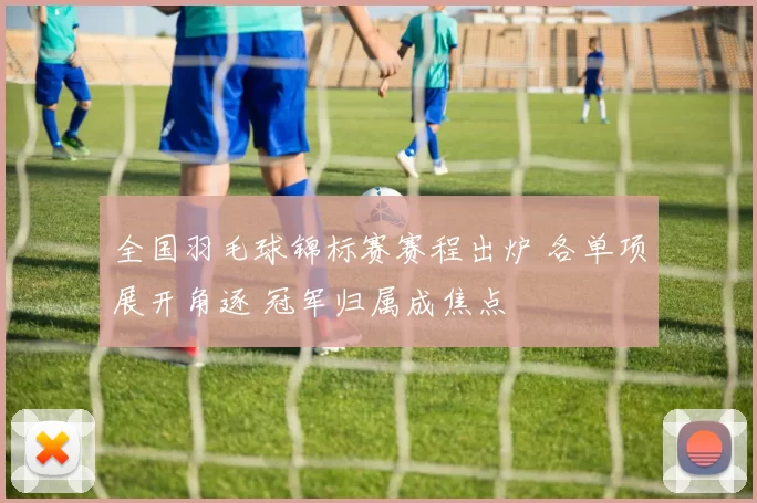 全国羽毛球锦标赛赛程出炉 各单项展开角逐 冠军归属成焦点
