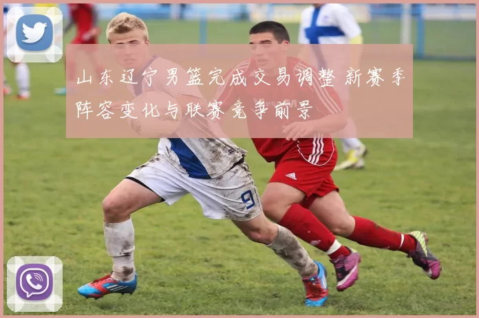 山东辽宁男篮完成交易调整 新赛季阵容变化与联赛竞争前景