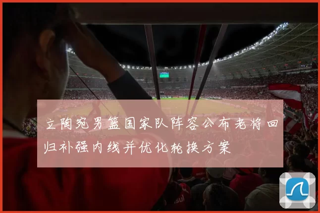 立陶宛男篮国家队阵容公布老将回归补强内线并优化轮换方案