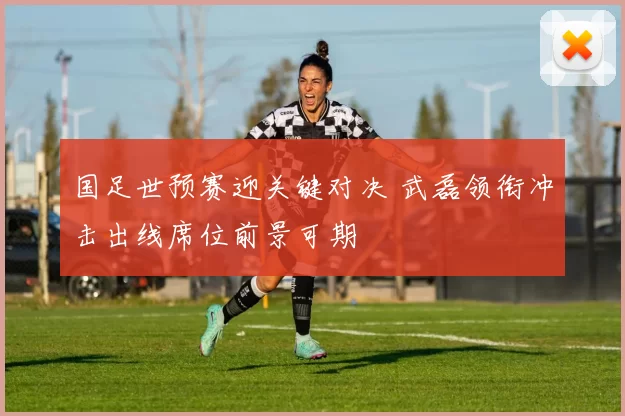 国足世预赛迎关键对决 武磊领衔冲击出线席位前景可期