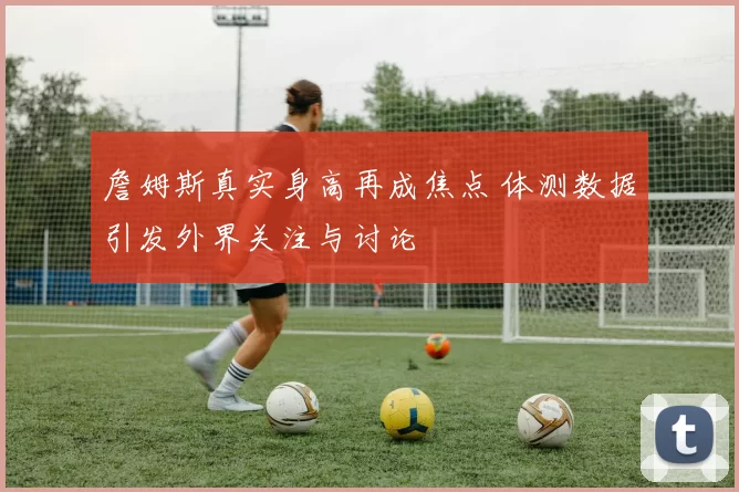 詹姆斯真实身高再成焦点 体测数据引发外界关注与讨论