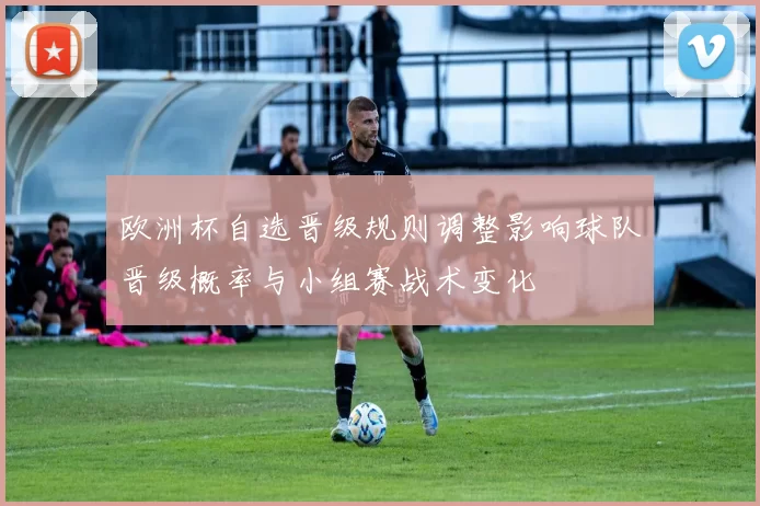欧洲杯自选晋级规则调整影响球队晋级概率与小组赛战术变化