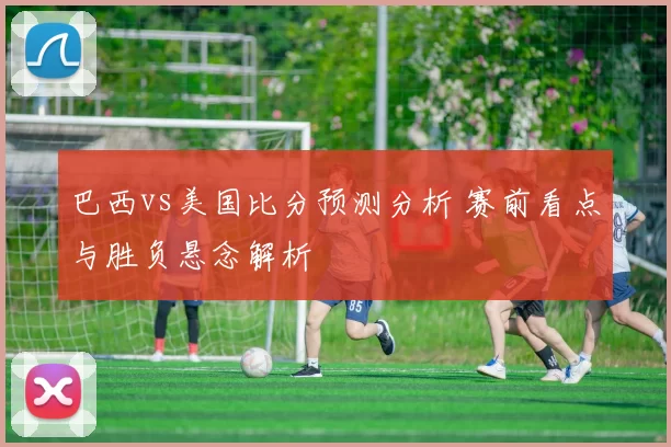 巴西vs美国比分预测分析 赛前看点与胜负悬念解析