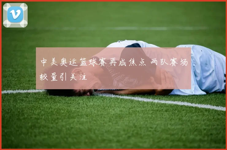 中美奥运篮球赛再成焦点 两队赛场较量引关注