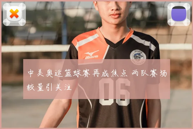 中美奥运篮球赛再成焦点 两队赛场较量引关注