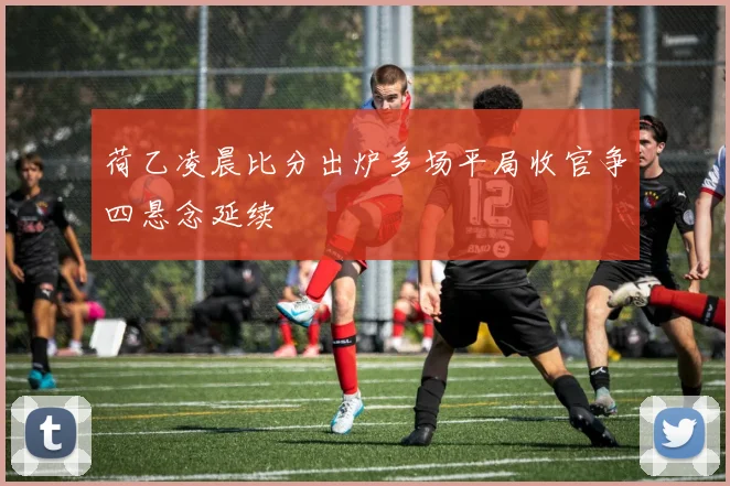 荷乙凌晨比分出炉多场平局收官争四悬念延续